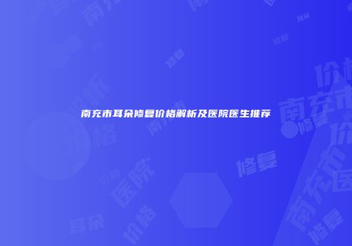 南充市耳朵修复价格解析及医院医生推荐