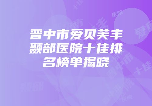 晋中市爱贝芙丰颞部医院十佳排名榜单揭晓