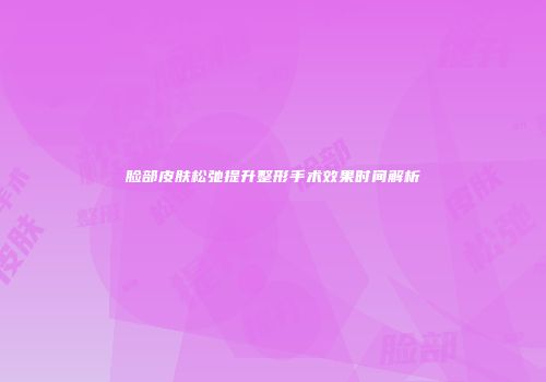 脸部皮肤松弛提升整形手术效果时间解析