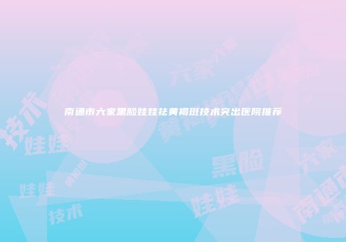 南通市六家黑脸娃娃祛黄褐斑技术突出医院推荐