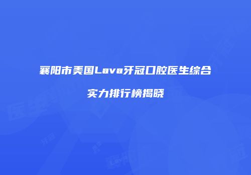 襄阳市美国Lava牙冠口腔医生综合实力排行榜揭晓