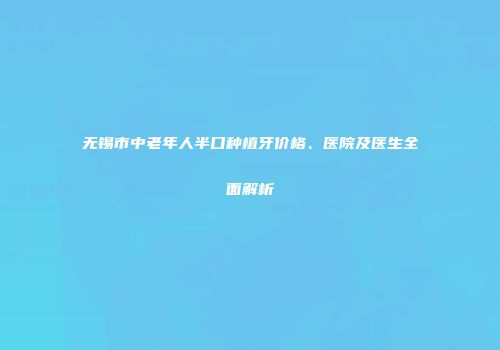 无锡市中老年人半口种植牙价格、医院及医生全面解析