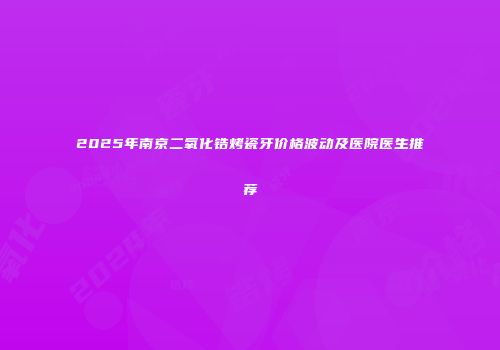2025年南京二氧化锆烤瓷牙价格波动及医院医生推荐