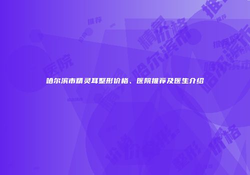哈尔滨市精灵耳整形价格、医院推荐及医生介绍