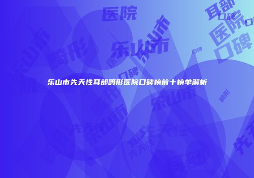 乐山市先天性耳部畸形医院口碑榜前十榜单解析