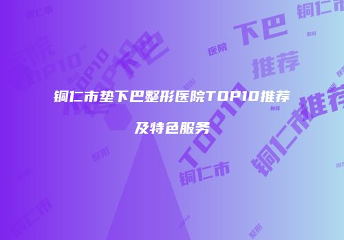 铜仁市垫下巴整形医院TOP10推荐及特色服务