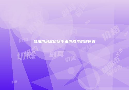 益阳市副耳切除手术价格与机构详解