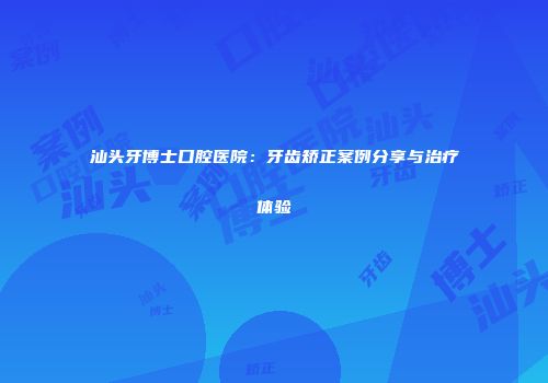 汕头牙博士口腔医院：牙齿矫正案例分享与治疗体验