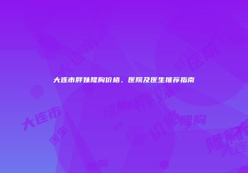 大连市胖妹隆胸价格、医院及医生推荐指南