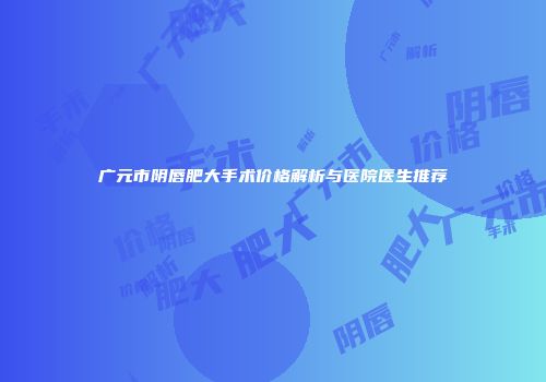 广元市阴唇肥大手术价格解析与医院医生推荐