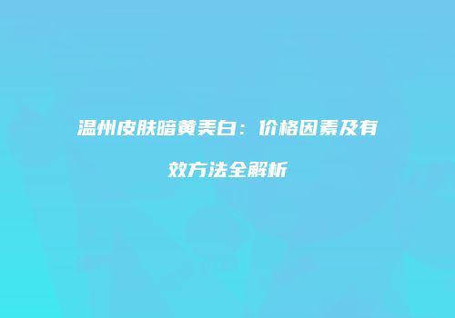 温州皮肤暗黄美白：价格因素及有效方法全解析