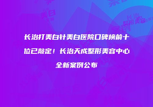 长治打美白针美白医院口碑榜前十位已敲定！长治天成整形美容中心全新案例公布