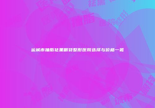 运城市抽脂祛黑眼袋整形医院选择与价格一览