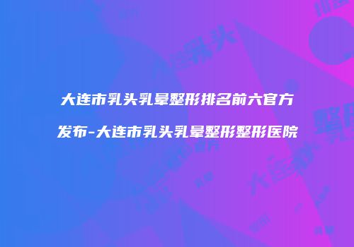 大连市乳头乳晕整形排名前六官方发布-大连市乳头乳晕整形整形医院