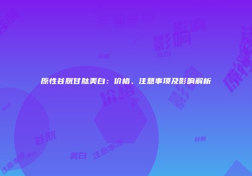 原性谷胱甘肽美白：价格、注意事项及影响解析