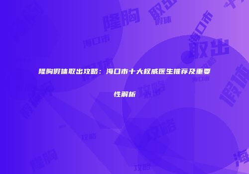 隆胸假体取出攻略：海口市十大权威医生推荐及重要性解析