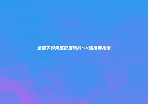全国下颌骨整形医院前50强推荐指南