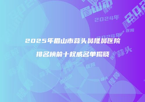 2025年眉山市蒜头鼻隆鼻医院排名榜前十权威名单揭晓