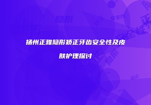 扬州正雅隐形矫正牙齿安全性及皮肤护理探讨