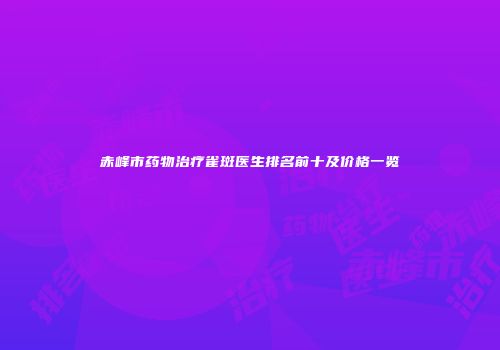 赤峰市药物治疗雀斑医生排名前十及价格一览