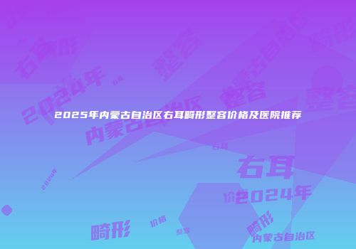 2025年内蒙古自治区右耳畸形整容价格及医院推荐