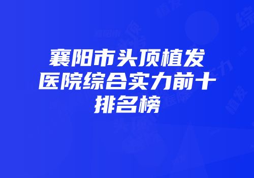 襄阳市头顶植发医院综合实力前十排名榜