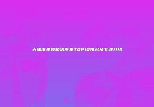 天津市歪鼻矫治医生TOP10排名及专业介绍