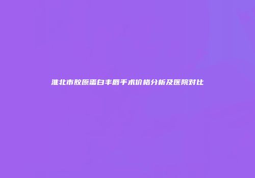 淮北市胶原蛋白丰唇手术价格分析及医院对比