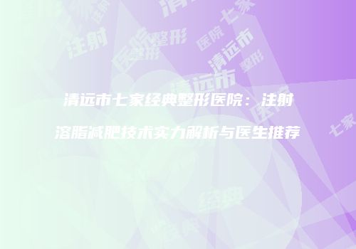 清远市七家经典整形医院：注射溶脂减肥技术实力解析与医生推荐