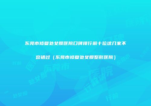 东莞市修复处女膜医院口碑排行前十位这几家不容错过（东莞市修复处女膜整形医院）