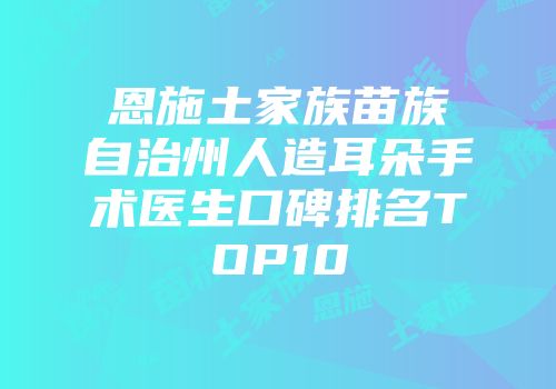 恩施土家族苗族自治州人造耳朵手术医生口碑排名TOP10