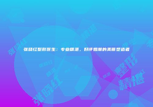 张晓红整形医生：专业精湛，好评如潮的美丽塑造者