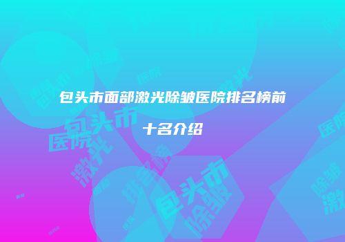 包头市面部激光除皱医院排名榜前十名介绍