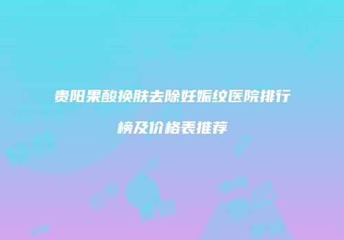贵阳果酸换肤去除妊娠纹医院排行榜及价格表推荐