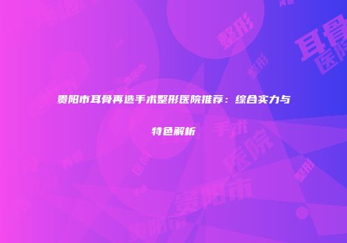 贵阳市耳骨再造手术整形医院推荐：综合实力与特色解析