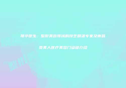 项华医生：整形美容领域的技艺精湛专家及南昌贵美人医疗美容门诊部介绍
