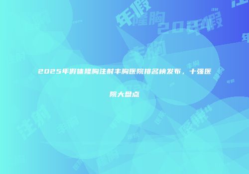 2025年假体隆胸注射丰胸医院排名榜发布，十强医院大盘点