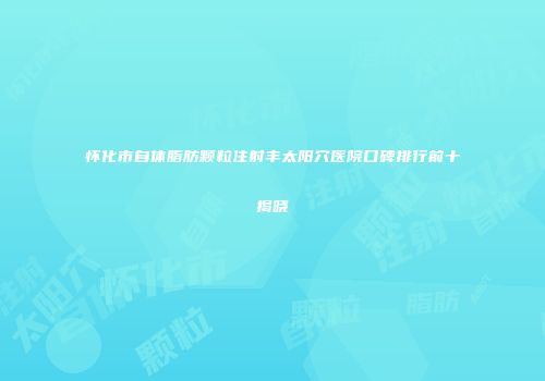 怀化市自体脂肪颗粒注射丰太阳穴医院口碑排行前十揭晓