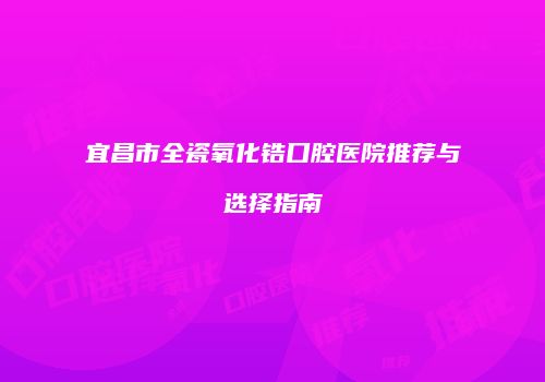 宜昌市全瓷氧化锆口腔医院推荐与选择指南