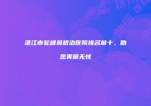 湛江市驼峰鼻矫治医院排名前十，助您美丽无忧