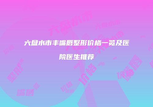 六盘水市丰嘴唇整形价格一览及医院医生推荐