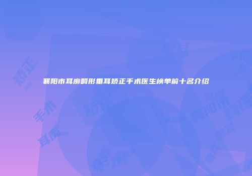 襄阳市耳廓畸形垂耳矫正手术医生榜单前十名介绍