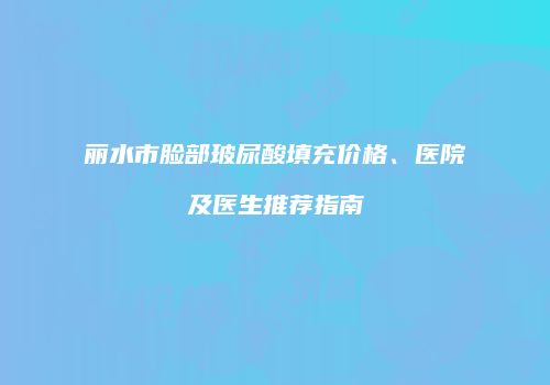 丽水市脸部玻尿酸填充价格、医院及医生推荐指南