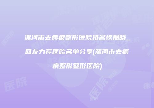 漯河市去瘢痕整形医院排名榜揭晓_网友力荐医院名单分享(漯河市去瘢痕整形整形医院)