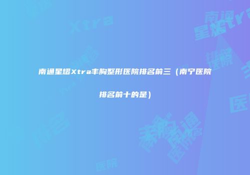 南通星熠Xtra丰胸整形医院排名前三（南宁医院排名前十的是）
