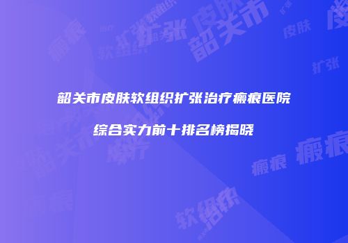 韶关市皮肤软组织扩张治疗瘢痕医院综合实力前十排名榜揭晓