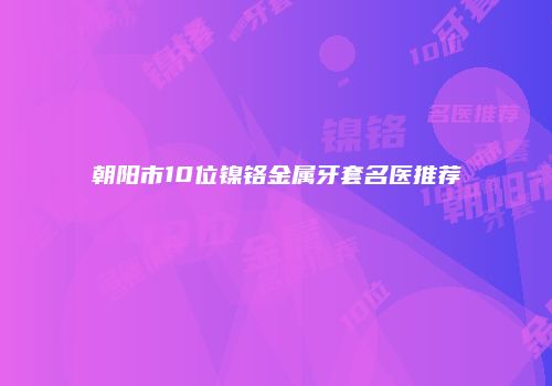 朝阳市10位镍铬金属牙套名医推荐