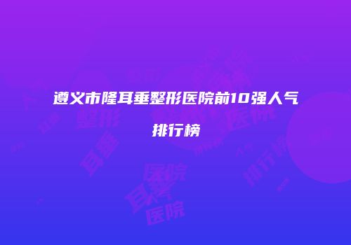遵义市隆耳垂整形医院前10强人气排行榜