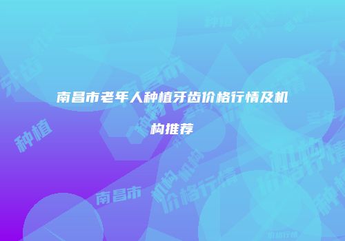 南昌市老年人种植牙齿价格行情及机构推荐