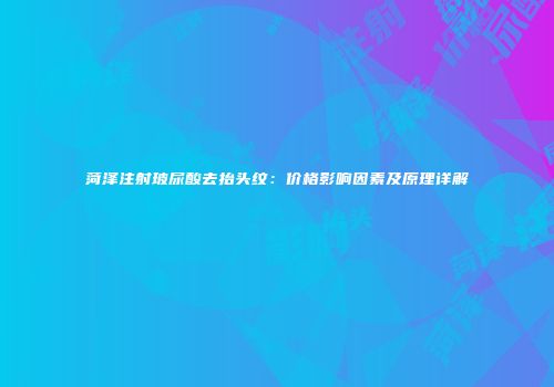 菏泽注射玻尿酸去抬头纹：价格影响因素及原理详解